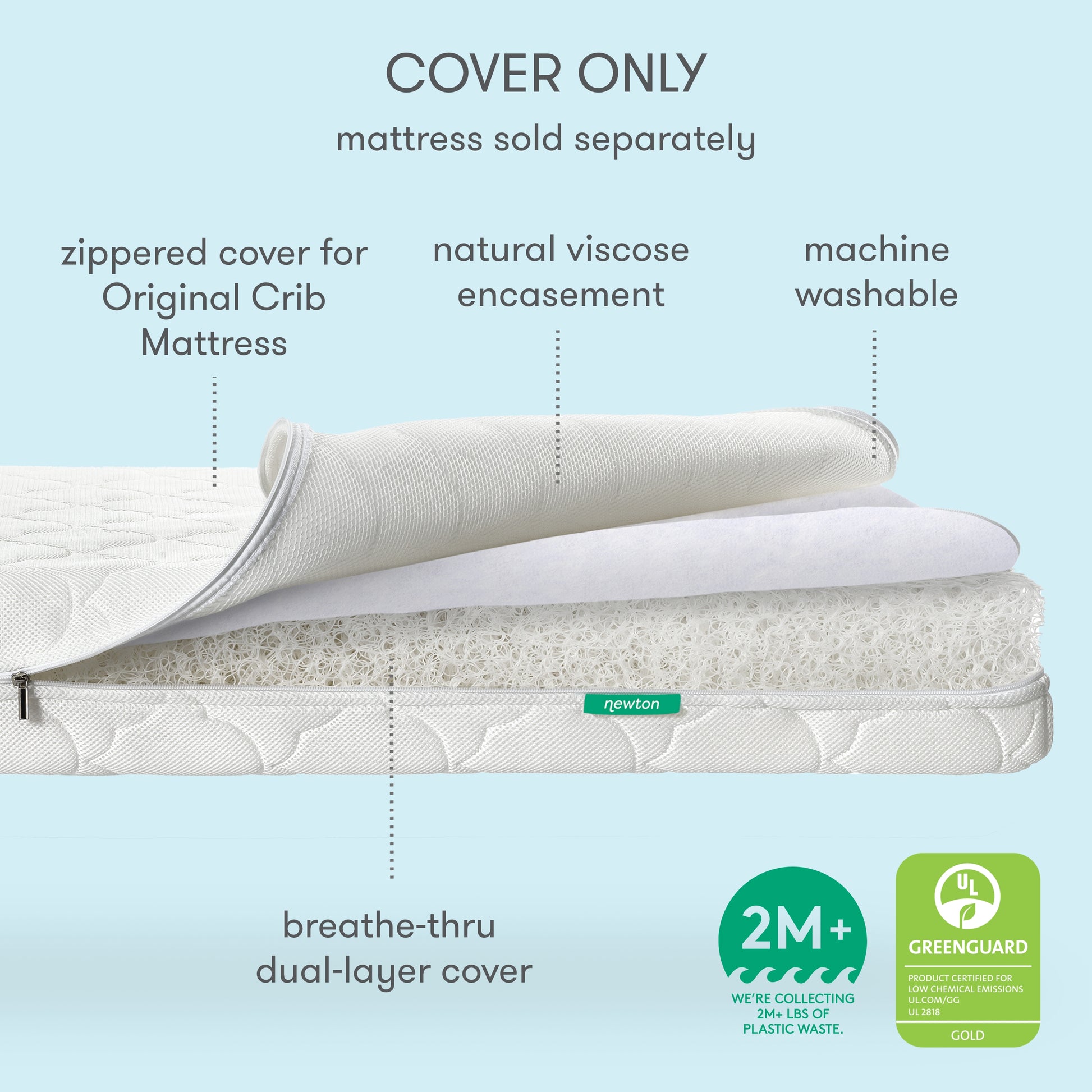 The Newton Baby Extra Original Crib Mattress Cover is a zippered, ultra-breathable, machine washable cover with a natural viscose encasement for the Original Crib Mattress (sold separately). 2M+ plastic waste reused. Greenguard Gold certified.